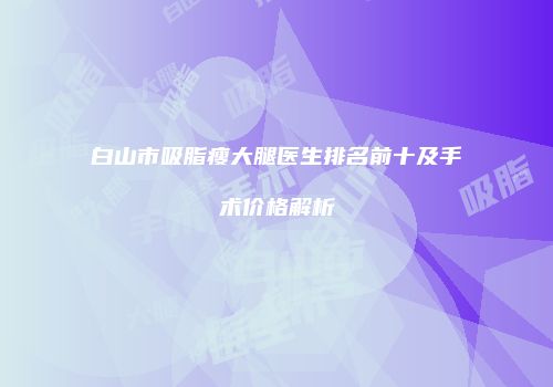 白山市吸脂瘦大腿医生排名前十及手术价格解析