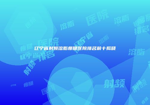 辽宁省射频溶脂瘦腿医院排名前十揭晓