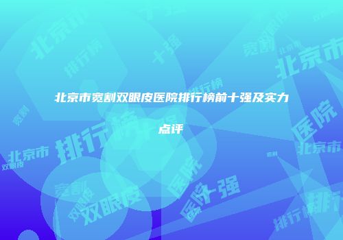 北京市宽割双眼皮医院排行榜前十强及实力点评