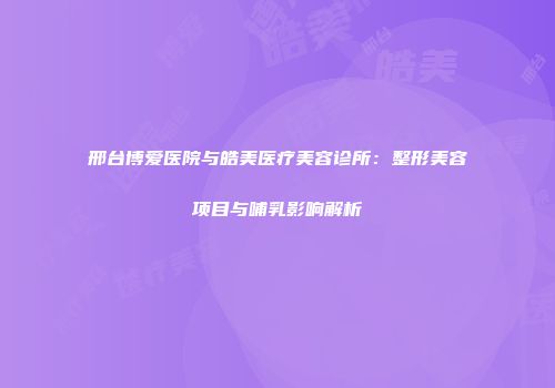 邢台博爱医院与皓美医疗美容诊所：整形美容项目与哺乳影响解析