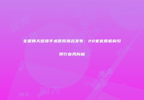 全国朝天短鼻手术医院排名发布：20家优质机构引领行业风向标