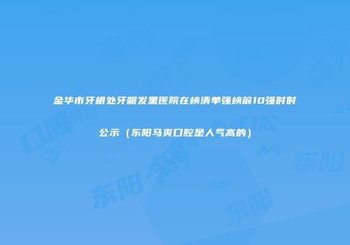 金华市牙根处牙龈发黑医院在榜清单强榜前10强时时公示（东阳马爽口腔是人气高的）