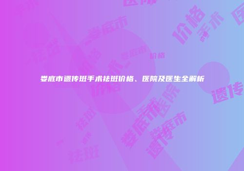 娄底市遗传斑手术祛斑价格、医院及医生全解析