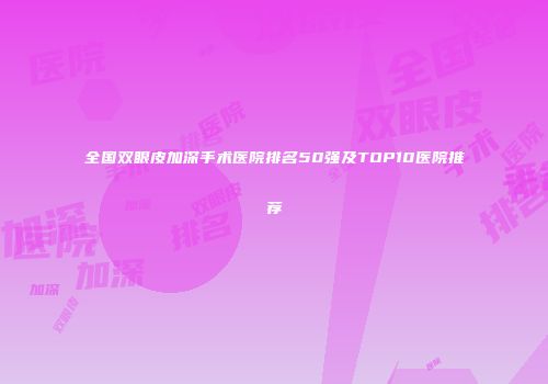 全国双眼皮加深手术医院排名50强及TOP10医院推荐
