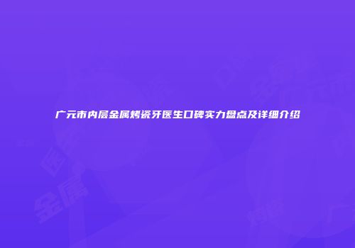 广元市内层金属烤瓷牙医生口碑实力盘点及详细介绍