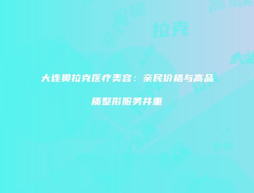 大连奥拉克医疗美容：亲民价格与高品质整形服务并重