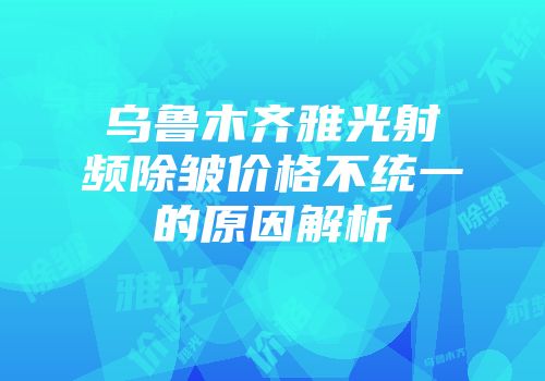 乌鲁木齐雅光射频除皱价格不统一的原因解析
