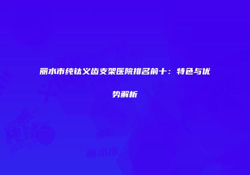 丽水市纯钛义齿支架医院排名前十：特色与优势解析