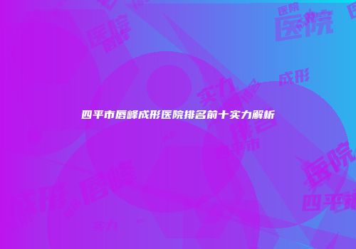 四平市唇峰成形医院排名前十实力解析