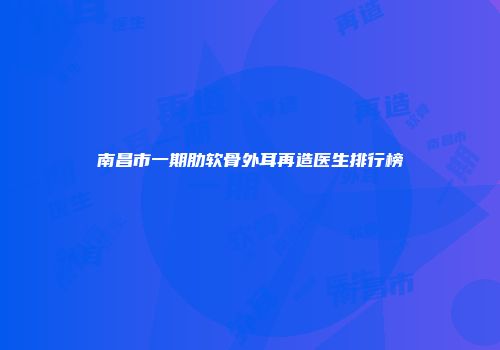 南昌市一期肋软骨外耳再造医生排行榜