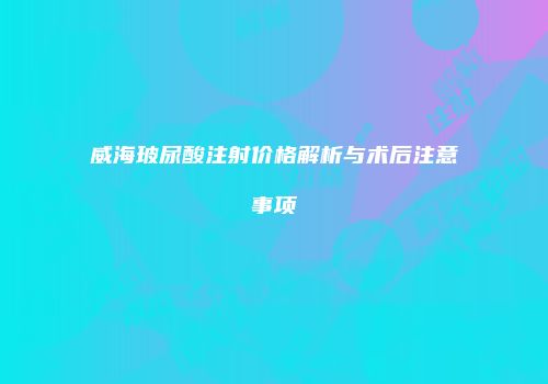 威海玻尿酸注射价格解析与术后注意事项