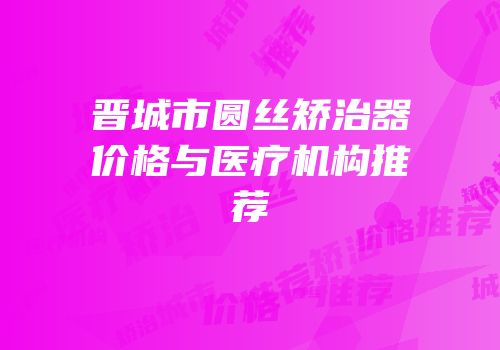 晋城市圆丝矫治器价格与医疗机构推荐