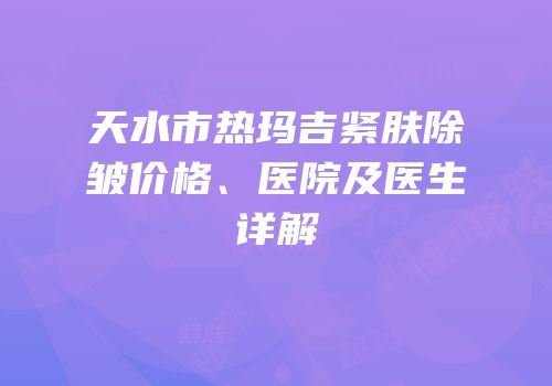 天水市热玛吉紧肤除皱价格、医院及医生详解