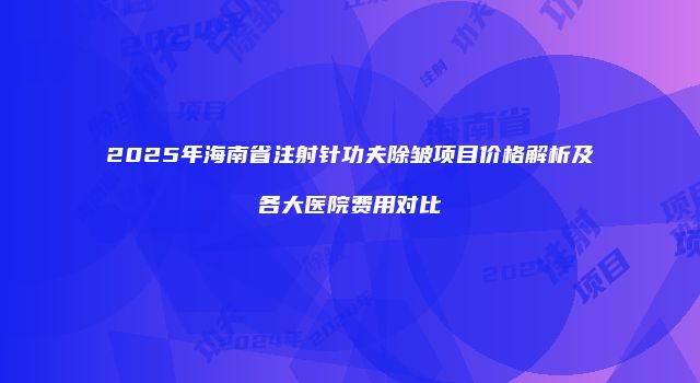2025年海南省注射针功夫除皱项目价格解析及各大医院费用对比