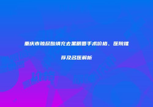 重庆市玻尿酸填充去黑眼圈手术价格、医院推荐及名医解析