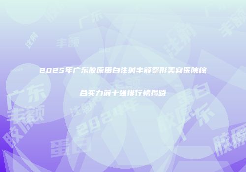 2025年广东胶原蛋白注射丰额整形美容医院综合实力前十强排行榜揭晓