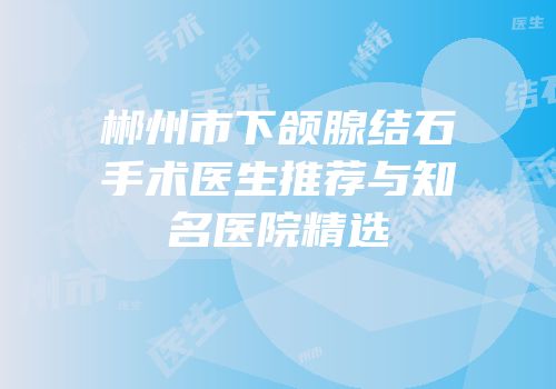 郴州市下颌腺结石手术医生推荐与知名医院精选