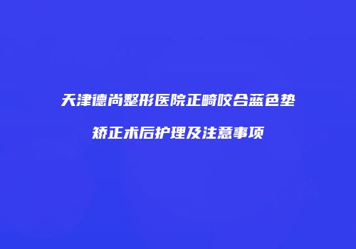 天津德尚整形医院正畸咬合蓝色垫矫正术后护理及注意事项