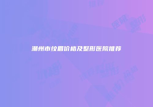 潮州市纹眉价格及整形医院推荐