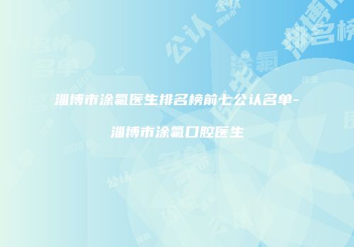 淄博市涂氟医生排名榜前七公认名单-淄博市涂氟口腔医生