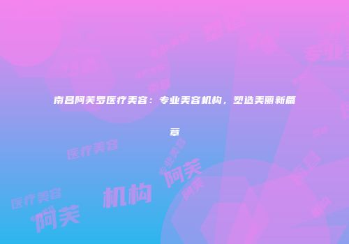 南昌阿芙罗医疗美容：专业美容机构，塑造美丽新篇章