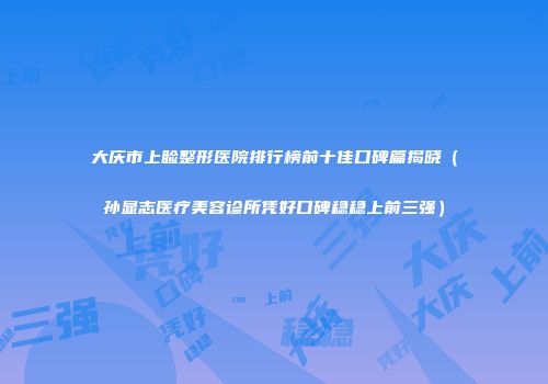 大庆市上睑整形医院排行榜前十佳口碑篇揭晓（孙显志医疗美容诊所凭好口碑稳稳上前三强）