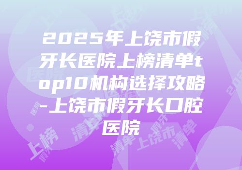 2025年上饶市假牙长医院上榜清单top10机构选择攻略-上饶市假牙长口腔医院