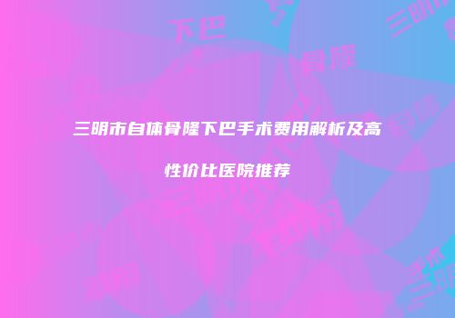 三明市自体骨隆下巴手术费用解析及高性价比医院推荐