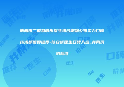 衡阳市二度耳畸形医生排名刚刚公布实力口碑技术都值得推荐-陈安彬医生口碑入选_并附价格标准