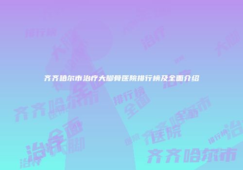 齐齐哈尔市治疗大脚骨医院排行榜及全面介绍