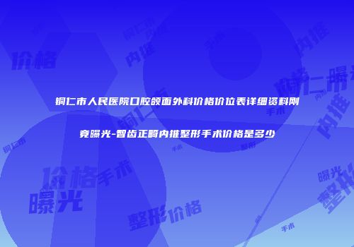 铜仁市人民医院口腔颌面外科价格价位表详细资料刚竟曝光-智齿正畸内推整形手术价格是多少