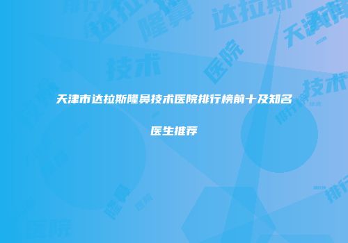 天津市达拉斯隆鼻技术医院排行榜前十及知名医生推荐