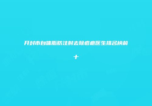 开封市自体脂肪注射去除痘疤医生排名榜前十
