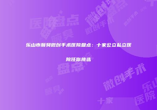 乐山市腋臭微创手术医院盘点：十家公立私立医院任你挑选