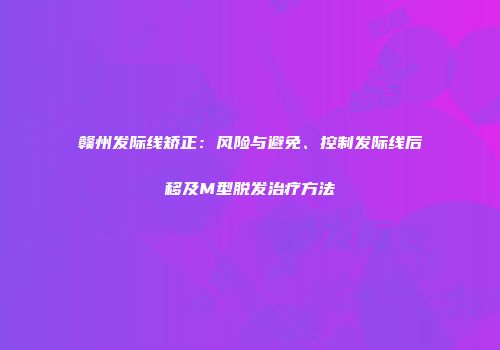 赣州发际线矫正：风险与避免、控制发际线后移及M型脱发治疗方法