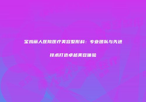 宝鸡丽人医院医疗美容整形科：专业团队与先进技术打造卓越美容体验