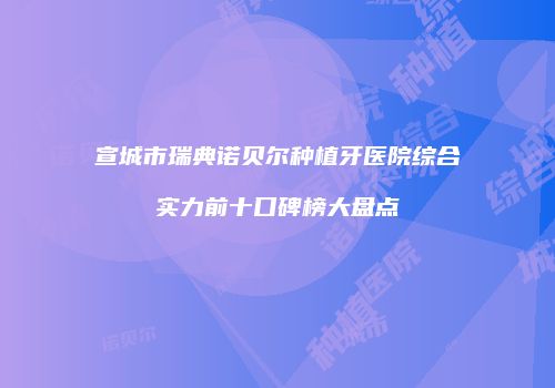 宣城市瑞典诺贝尔种植牙医院综合实力前十口碑榜大盘点