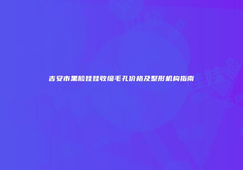 吉安市黑脸娃娃收缩毛孔价格及整形机构指南