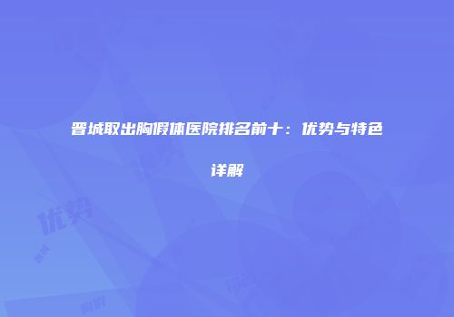 晋城取出胸假体医院排名前十：优势与特色详解