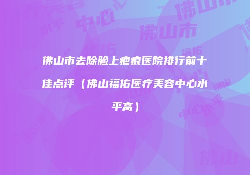 佛山市去除脸上疤痕医院排行前十佳点评（佛山福佑医疗美容中心水平高）