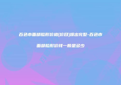 百色市面部脸形价格(价目)爆出完整-百色市面部脸形价钱一般是多少