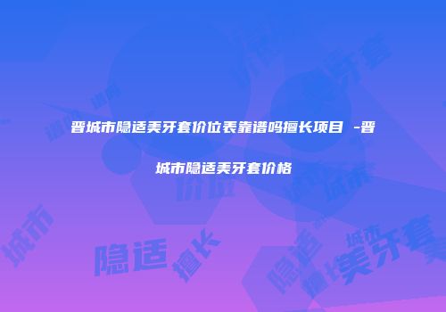 晋城市隐适美牙套价位表靠谱吗擅长项目 -晋城市隐适美牙套价格