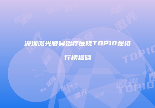深圳激光腋臭治疗医院TOP10强排行榜揭晓