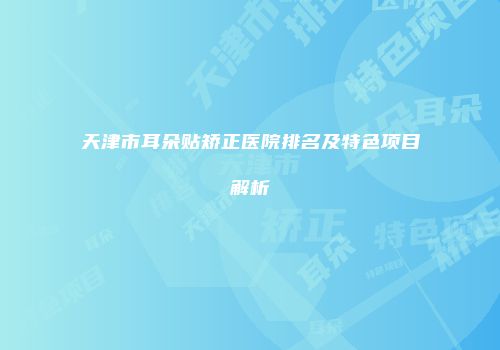 天津市耳朵贴矫正医院排名及特色项目解析