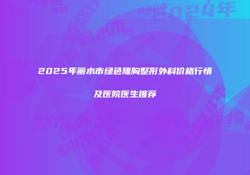 2025年丽水市绿色隆胸整形外科价格行情及医院医生推荐