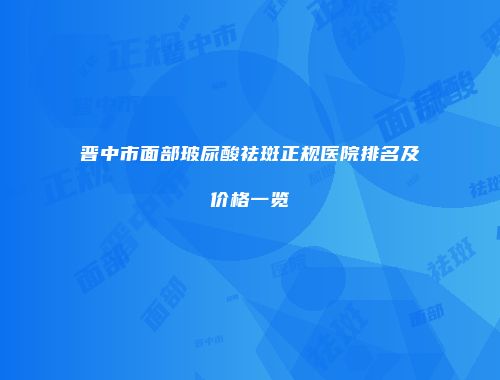 晋中市面部玻尿酸祛斑正规医院排名及价格一览