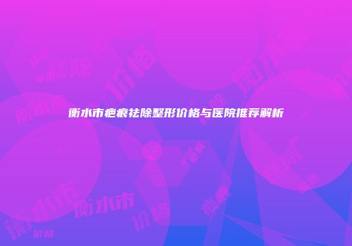衡水市疤痕祛除整形价格与医院推荐解析