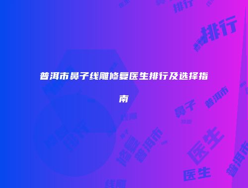 普洱市鼻子线雕修复医生排行及选择指南