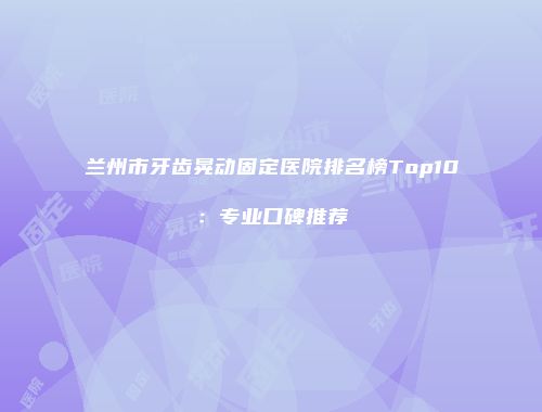 兰州市牙齿晃动固定医院排名榜Top10：专业口碑推荐