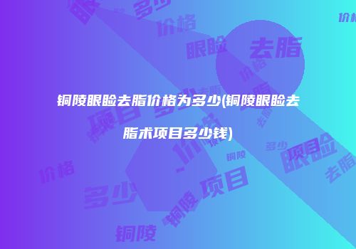 铜陵眼睑去脂价格为多少(铜陵眼睑去脂术项目多少钱)